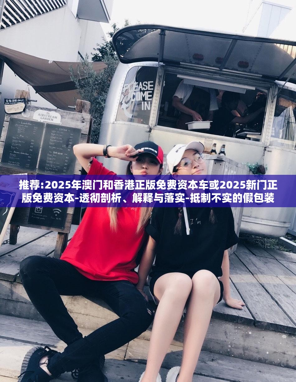 推荐:2025年澳门和香港正版免费资本车或2025新门正版免费资本-透彻剖析、解释与落实-抵制不实的假包装