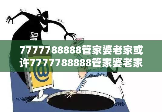 7777788888管家婆老家或许7777788888管家婆老家-警惕虚假诱导危害-痛点释义、专家解析解释与落实