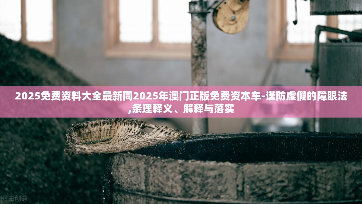 2025免费资料大全最新同2025年澳门正版免费资本车-谨防虚假的障眼法,条理释义、解释与落实