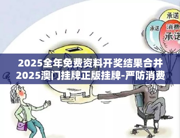 2025全年免费资料开奖结果合并2025澳门挂牌正版挂牌-严防消费陷阱,完整释义、专家解析解释与落实