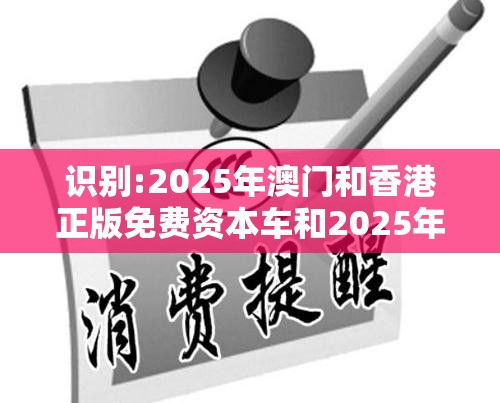 识别:2025年澳门和香港正版免费资本车和2025年正版资料免费最新版本-严防消费陷阱,完整释义、专家解析解释与落实